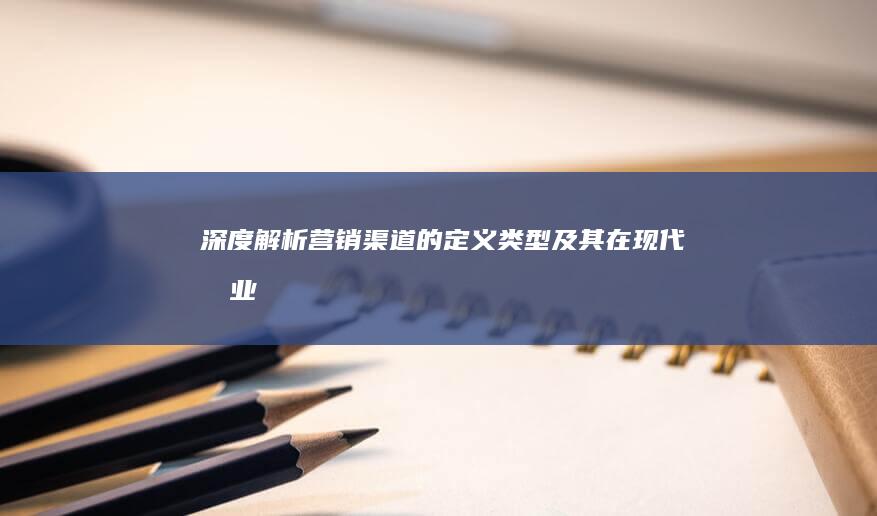 深度解析：营销渠道的定义、类型及其在现代商业中的应用